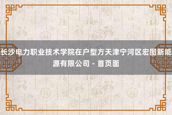 长沙电力职业技术学院在户型方天津宁河区宏图新能源有限公司 - 首页面
