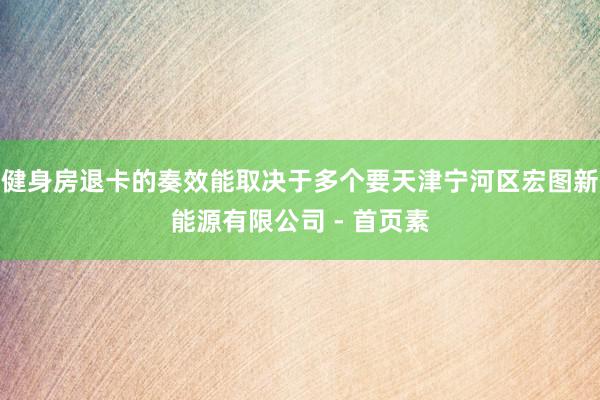 健身房退卡的奏效能取决于多个要天津宁河区宏图新能源有限公司 - 首页素